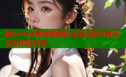 糖心vlog黄成版精彩生活记录与真实交友体验分享