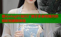 糖心vlog91制片厂携手多家传媒共创精彩短剧新体验