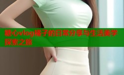 糖心vlog橘子的日常分享与生活美学探索之旅