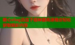 糖心vlog迅雷下载神器高速稳定轻松获取精彩内容
