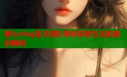 糖心vlog官方团队带你探索生活的美好瞬间