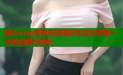 糖心vlog带你走进精彩生活分享每一天的温暖与感动