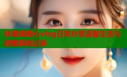林星阑糖心vlog日常分享温馨生活与甜蜜瞬间记录