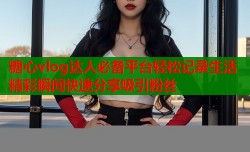 糖心vlog达人必备平台轻松记录生活精彩瞬间快速分享吸引粉丝