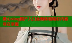 糖心vlog国产入口全新体验精彩内容尽在掌握