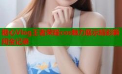糖心Vlog王者荣耀cos魅力展示精彩瞬间全记录