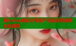 糖心vlog精彩分享国产精品免费视频全集推荐