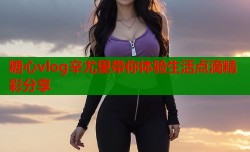 糖心vlog辛尤里带你体验生活点滴精彩分享