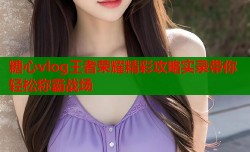 糖心vlog王者荣耀精彩攻略实录带你轻松称霸战场
