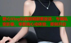 糖心Vlog玩偶姐姐甜蜜放送：专属私密影像，零距离心动体验，即刻开启