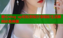 糖心vlog up轻松剪辑分享精彩生活瞬间必备神器