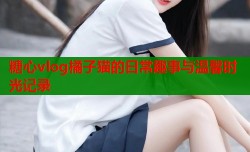 糖心vlog橘子猫的日常趣事与温馨时光记录