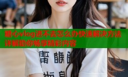 糖心vlog进不去怎么办快速解决方法详解助你畅享精彩内容