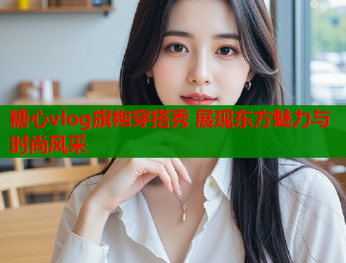 糖心vlog旗袍穿搭秀 展现东方魅力与时尚风采  第1张