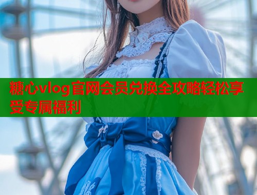 糖心vlog官网会员兑换全攻略轻松享受专属福利  第1张