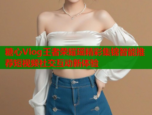 糖心Vlog王者荣耀瑶精彩集锦智能推荐短视频社交互动新体验  第1张