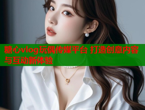 糖心vlog玩偶传媒平台 打造创意内容与互动新体验  第1张