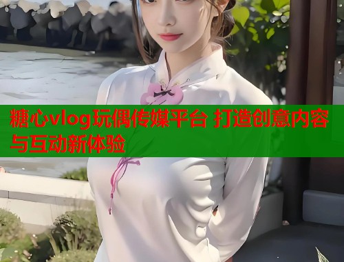 糖心vlog玩偶传媒平台 打造创意内容与互动新体验  第2张
