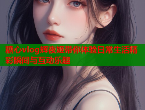 糖心vlog辉夜姬带你体验日常生活精彩瞬间与互动乐趣  第1张