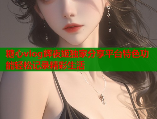 糖心vlog辉夜姬独家分享平台特色功能轻松记录精彩生活  第1张
