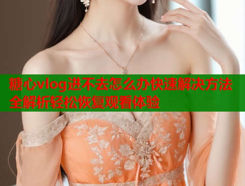 糖心vlog进不去怎么办快速解决方法全解析轻松恢复观看体验  第1张