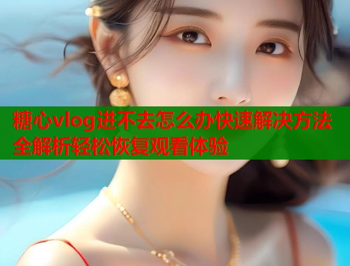 糖心vlog进不去怎么办快速解决方法全解析轻松恢复观看体验  第2张