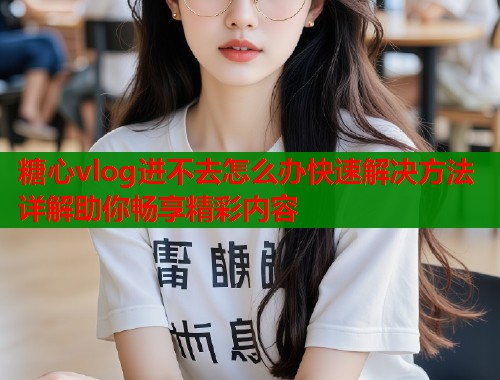 糖心vlog进不去怎么办快速解决方法详解助你畅享精彩内容  第1张