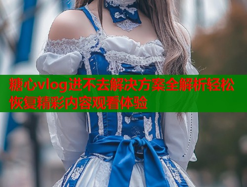 糖心vlog进不去解决方案全解析轻松恢复精彩内容观看体验  第2张
