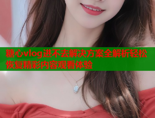 糖心vlog进不去解决方案全解析轻松恢复精彩内容观看体验  第1张