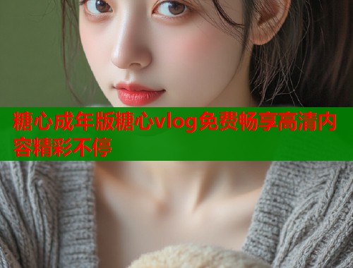 糖心成年版糖心vlog免费畅享高清内容精彩不停  第1张