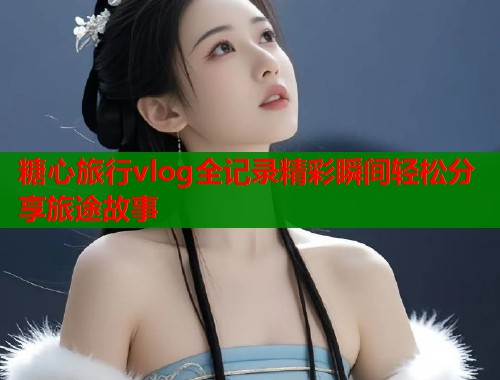 糖心旅行vlog全记录精彩瞬间轻松分享旅途故事  第2张