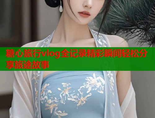 糖心旅行vlog全记录精彩瞬间轻松分享旅途故事  第1张