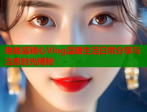 晚晚酱糖心Vlog温暖生活日常分享与治愈时光揭秘  第1张