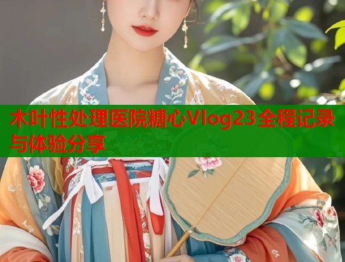 木叶性处理医院糖心Vlog23全程记录与体验分享  第1张