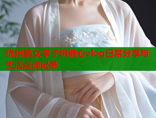 杭州美女李子玥糖心vlog日常分享与生活点滴记录  第1张