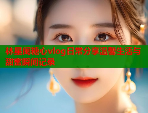 林星阑糖心vlog日常分享温馨生活与甜蜜瞬间记录  第1张
