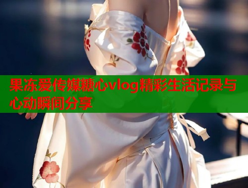 果冻爱传媒糖心vlog精彩生活记录与心动瞬间分享  第1张