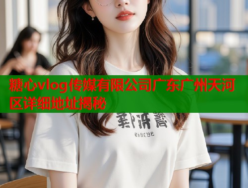 糖心vlog传媒有限公司广东广州天河区详细地址揭秘  第1张