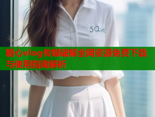 糖心vlog传媒破解全网资源免费下载与使用指南解析  第1张