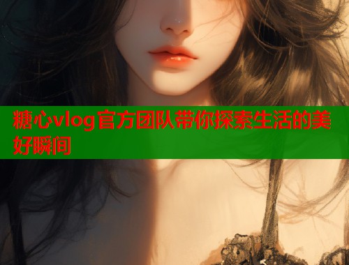 糖心vlog官方团队带你探索生活的美好瞬间  第1张