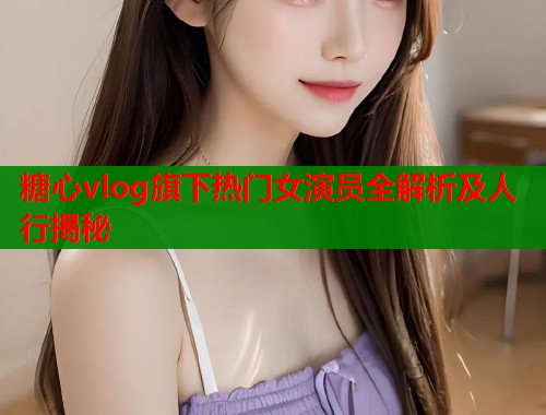糖心vlog旗下热门女演员全解析及人行揭秘  第1张