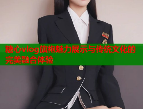 糖心vlog旗袍魅力展示与传统文化的完美融合体验  第1张