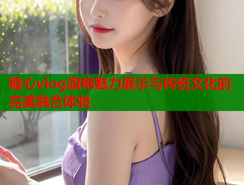 糖心vlog旗袍魅力展示与传统文化的完美融合体验  第2张