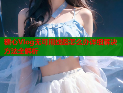 糖心Vlog无可用线路怎么办详细解决方法全解析  第1张