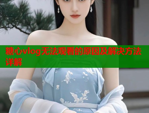 糖心vlog无法观看的原因及解决方法详解  第1张