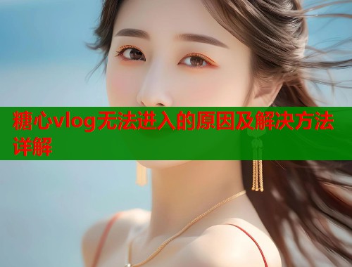 糖心vlog无法进入的原因及解决方法详解  第1张