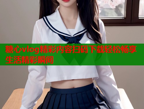 糖心vlog精彩内容扫码下载轻松畅享生活精彩瞬间  第2张