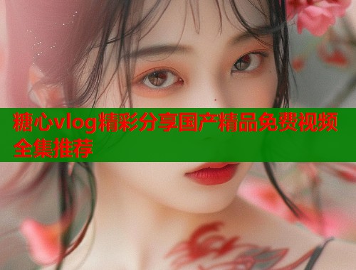 糖心vlog精彩分享国产精品免费视频全集推荐  第1张