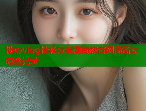 糖心vlog精彩分享湖南教育网最新动态全记录  第2张