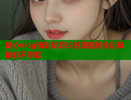 糖心vlog精彩动态长时段视频全记录精彩不停歇  第1张